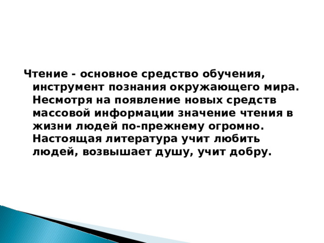  Чтение - основное средство обучения, инструмент познания окружающего мира. Несмотря на появление новых средств массовой информации значение чтения в жизни людей по-прежнему огромно. Настоящая литература учит любить людей, возвышает душу, учит добру. 