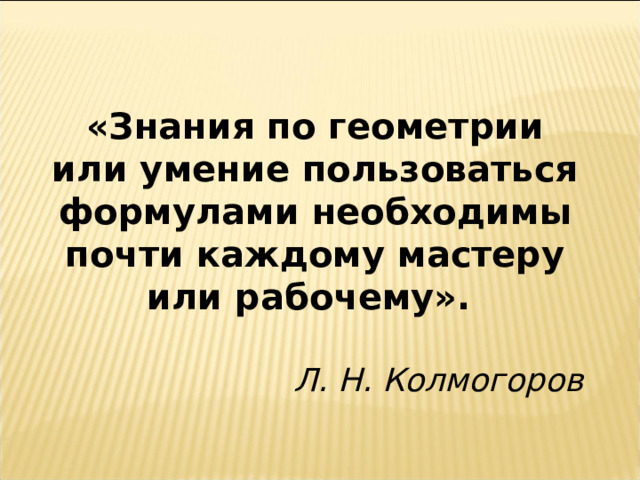 «Знания по геометрии или умение пользоваться формулами необходимы почти каждому мастеру или рабочему». Л. Н. Колмогоров 