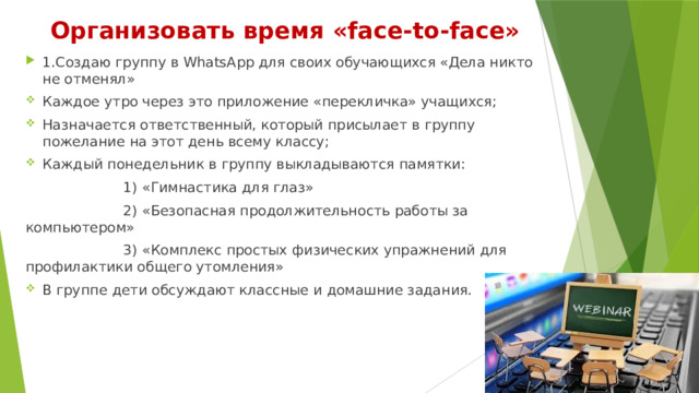 Организовать время «face-to-face» 1.Создаю группу в WhatsApp для своих обучающихся «Дела никто не отменял» Каждое утро через это приложение «перекличка» учащихся; Назначается ответственный, который присылает в группу пожелание на этот день всему классу; Каждый понедельник в группу выкладываются памятки:  1) «Гимнастика для глаз»  2) «Безопасная продолжительность работы за компьютером»  3) «Комплекс простых физических упражнений для профилактики общего утомления» В группе дети обсуждают классные и домашние задания. 