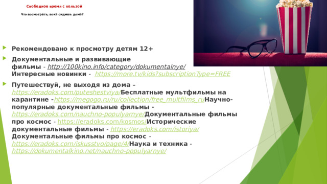  Свободное время с пользой     Что посмотреть, пока сидишь дома?   Рекомендовано к просмотру детям 12+ Документальные и развивающие фильмы  -  http://100kino.info/category/dokumentalnye/    Интересные новинки  -   https:// more.tv/kids?subscriptionType=FREE Путешествуй, не выходя из дома –  https://eradoks.com/puteshestviya/  Бесплатные мультфильмы на карантине - https://megogo.ru/ru/collection/free_multfilms_ru  Научно-популярные документальные фильмы - https://eradoks.com/nauchno-populyarnye/  Документальные фильмы про космос  -  https://eradoks.com/kosmos/  Исторические документальные фильмы  -  https://eradoks.com/istoriya/  Документальные фильмы про космос   -  https://eradoks.com/iskusstvo/page/4/  Наука и техника  -  https://dokumentalkino.net/nauchno-populyarnye/ 