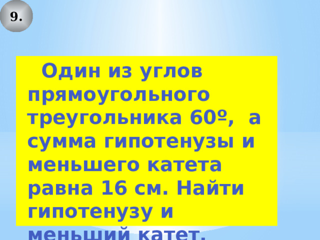 9.  Один из углов прямоугольного треугольника 60º, а сумма гипотенузы и меньшего катета равна 16 см. Найти гипотенузу и меньший катет. 