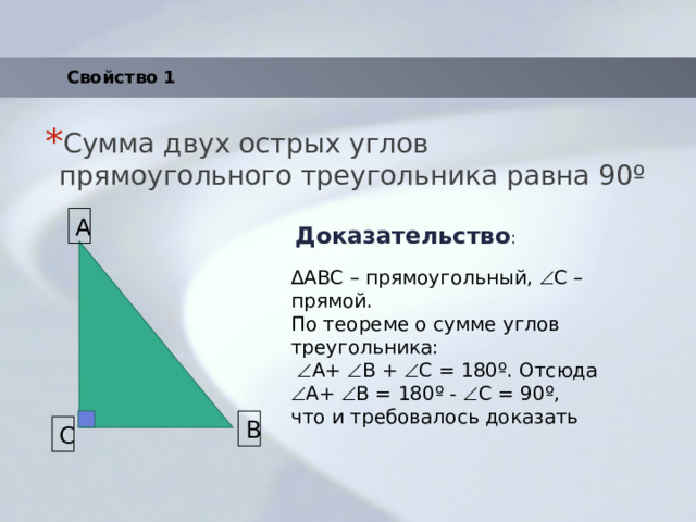 Свойство 1 Сумма двух острых углов прямоугольного треугольника равна 90 º Доказательство : A ΔABC – прямоугольный,  С – прямой. По теореме о сумме углов треугольника:   A+  B +  C = 180º. Отсюда  A+  B = 180º -  C = 90º, что и требовалось доказать B C 