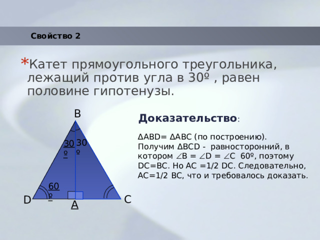 Свойство 2 Катет прямоугольного треугольника, лежащий против угла в 30 º , равен половине гипотенузы. Доказательство : B ΔАВD= ΔАBС (по построению). Получим ΔBСD - равносторонний, в котором  B =  D =  С 60º, поэтому DC=BC. Но AC =1/2 DC. Следовательно, AC=1/2 BC, что и требовалось доказать. 30º 30º 60º C D A 