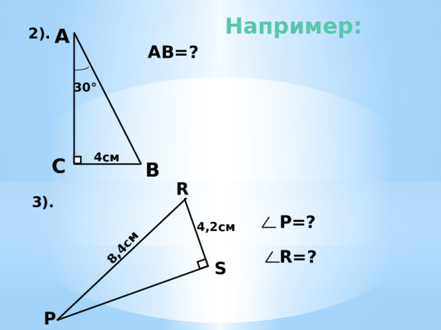   8,4см Например: А  2). АВ=? 30 ° 4см С  В R 3).  Р=? 5) АВ=2*СВ=2*4см =8см. 6). Т.к. в треугольнике угол S прямой и РR=2 RS ( катет в два раза меньше гипотенузы), то угол Р равен 30°, а значит угол R равен 60°. 4,2см  R=? S  Р 7 