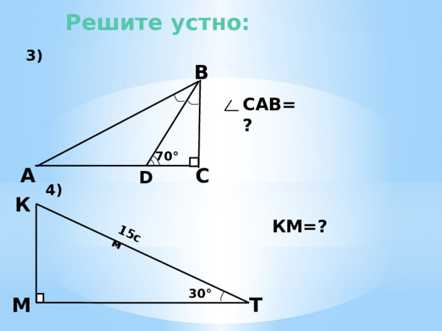  3) 4)  15см Решите устно: В САВ=? 70 ° А С D К  3). Из треугольника DВС угол DВС равен 20°. Значит и угол DВА равен 20°. В треугольнике ФВС угол САВ равен разности 90° и 40°, т.е. 50°. 4). КМ- катет, лежащий против угла Т, равного 30°, значит КМ=7,5 см. КМ=? 30 °  М Т 8 