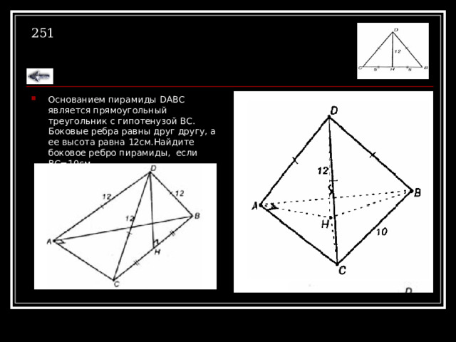 251 Основанием пирамиды DABC является прямоугольный треугольник с гипотенузой ВС. Боковые ребра равны друг другу, а ее высота равна 12см.Найдите боковое ребро пирамиды, если ВС=10см. 