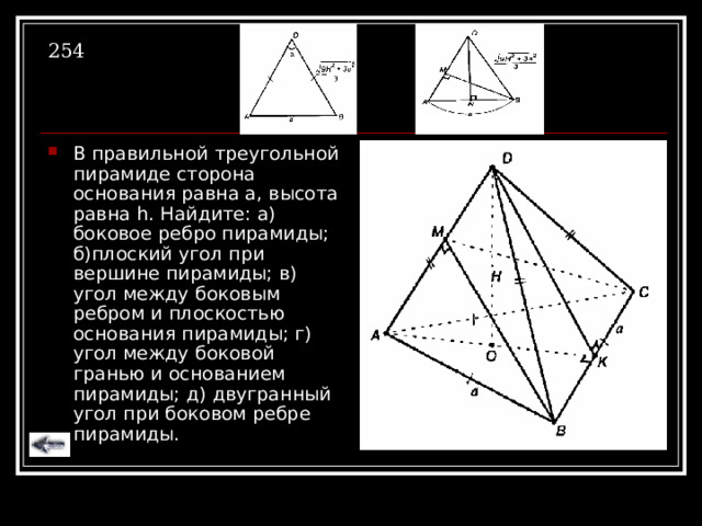 254 В правильной треугольной пирамиде сторона основания равна а, высота равна h . Найдите: а) боковое ребро пирамиды; б)плоский угол при вершине пирамиды; в) угол между боковым ребром и плоскостью основания пирамиды; г) угол между боковой гранью и основанием пирамиды; д) двугранный угол при боковом ребре пирамиды. 