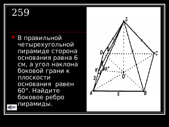 259 В правильной четырехугольной пирамиде сторона основания равна 6 см, а угол наклона боковой грани к плоскости основания равен 60 ° . Найдите боковое ребро пирамиды. 