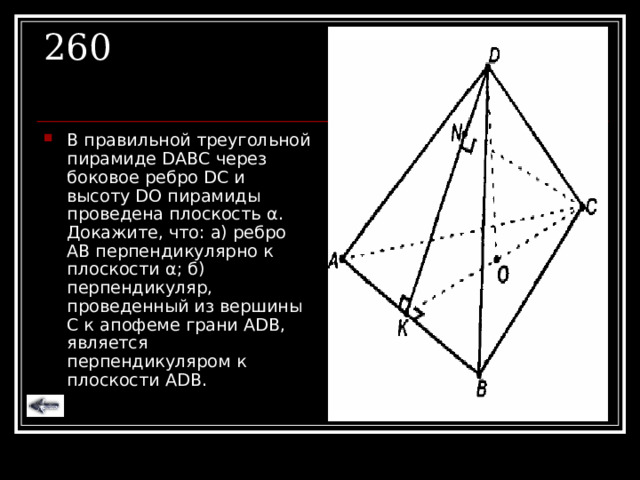 260 В правильной треугольной пирамиде DABC через боковое ребро DC и высоту DO пирамиды проведена плоскость α . Докажите, что: а) ребро АВ перпендикулярно к плоскости α ; б) перпендикуляр, проведенный из вершины С к апофеме грани А DB , является перпендикуляром к плоскости А DB . 