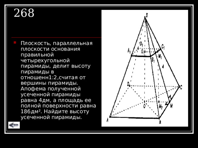 268 Плоскость, параллельная плоскости основания правильной четырехугольной пирамиды, делит высоту пирамиды в отношенн1:2,считая от вершины пирамиды. Апофема полученной усеченной пирамиды равна 4дм, а площадь ее полной поверхности равна 186дм ² . Найдите высоту усеченной пирамиды. 
