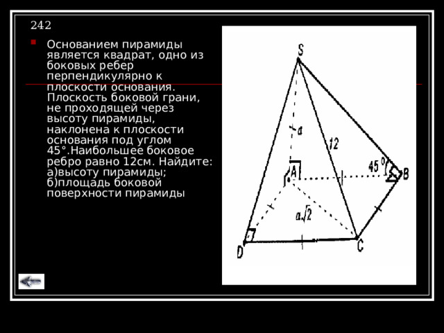 242 Основанием пирамиды является квадрат, одно из боковых ребер перпендикулярно к плоскости основания. Плоскость боковой грани, не проходящей через высоту пирамиды, наклонена к плоскости основания под углом 45 ° .Наибольшее боковое ребро равно 12см. Найдите: а)высоту пирамиды; б)площадь боковой поверхности пирамиды 