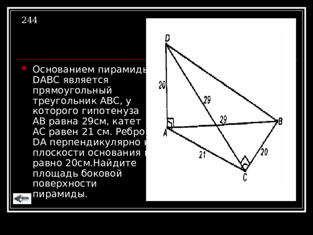 244 Основанием пирамиды DABC является прямоугольный треугольник  АВС, у которого гипотенуза АВ равна 29см, катет АС равен 21 см. Ребро DA перпендикулярно к плоскости основания и равно 20см.Найдите площадь боковой поверхности пирамиды. 