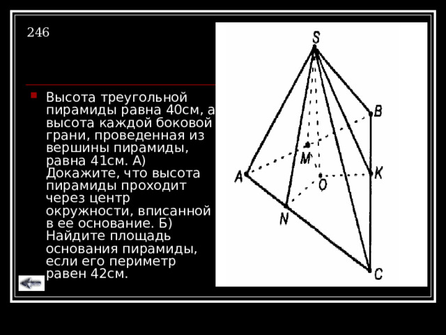 246 Высота треугольной пирамиды равна 40см, а высота каждой боковой грани, проведенная из вершины пирамиды, равна 41см. А) Докажите, что высота пирамиды проходит через центр окружности, вписанной в ее основание. Б) Найдите площадь основания пирамиды, если его периметр равен 42см. 
