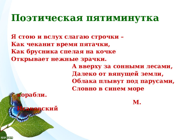 Поэтическая пятиминутка Я стою и вслух слагаю строчки – Как чеканит время пятачки, Как брусника спелая на кочке Открывает нежные зрачки.  А вверху за сонными лесами,  Далеко от вянущей земли,  Облака плывут под парусами,  Словно в синем море корабли.  М. Исаковский  