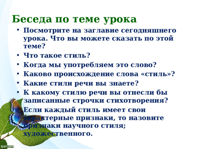 Беседа по теме урока Посмотрите на заглавие сегодняшнего урока. Что вы можете сказать по этой теме? Что такое стиль? Когда мы употребляем это слово? Каково происхождение слова «стиль»? Какие стили речи вы знаете? К какому стилю речи вы отнесли бы записанные строчки стихотворения? Если каждый стиль имеет свои характерные признаки, то назовите признаки научного стиля; художественного. 