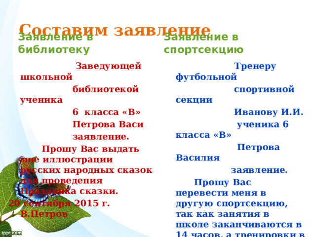 Составим заявление Заявление в спортсекцию Заявление в библиотеку  Заведующей школьной  Тренеру футбольной  библиотекой ученика  спортивной секции  6 класса «В»  Иванову И.И.  Петрова Васи  ученика 6 класса «В»  Петрова Василия  заявление.  Прошу Вас выдать мне иллюстрации русских народных сказок для проведения Праздника сказки.  заявление.  Прошу Вас перевести меня в другую спортсекцию, так как занятия в школе заканчиваются в 14 часов, а тренировки в спортсекции начинаются в 13 часов 50 минут, и я не успеваю к началу тренировки. 20 сентября 2015 г. В.Петров 20 сентября 2015 г. В.Петров  