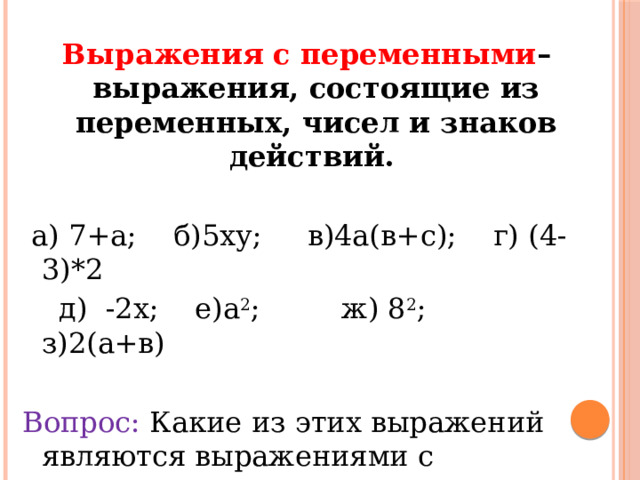 Выражения с переменными – выражения, состоящие из переменных, чисел и знаков действий.   а) 7+а; б)5ху; в)4а(в+с); г) (4-3)*2  д) -2х; е)а 2 ; ж) 8 2 ; з)2(а+в) Вопрос: Какие из этих выражений являются выражениями с переменными 