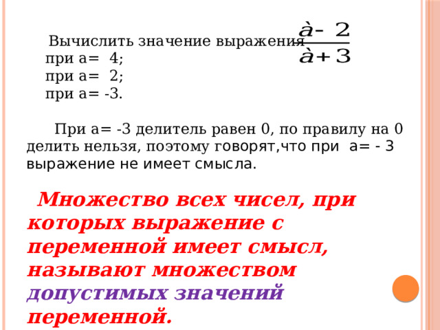  Вычислить значение выражения  при а= 4;  при а= 2;  при а= -3.  При а= -3 делитель равен 0, по правилу на 0 делить нельзя, поэтому г оворят,что при а= - 3 выражение не имеет смысла.  Множество всех чисел, при которых выражение с переменной имеет смысл, называют множеством допустимых значений переменной. 