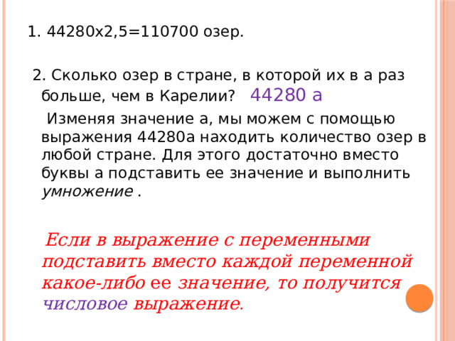 1. 44280х2 ,5 =110700 озер.  2. Сколько озер в стране, в которой их в а раз больше, чем в Карелии? 44280 а  Изменяя значение а, мы можем с помощью выражения 44280а находить количество озер в любой стране. Для этого достаточно вместо буквы а подставить ее значение и выполнить умножение .   Если в выражение с переменными подставить вместо каждой переменной какое-либо ее значение, то получится числовое выражение . 