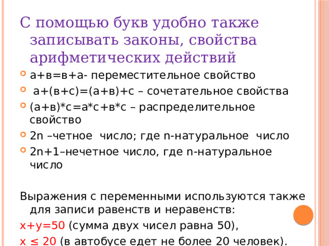 С помощью букв удобно также записывать законы, свойства арифметических действий а+в=в+а- переместительное свойство  а+(в+с)=(а+в)+с – сочетательное свойства (а+в)*с=а*с+в*с – распределительное свойство 2n –четное число; где n-натуральное число 2n+1–нечетное число, где n-натуральное число Выражения с переменными используются также для записи равенств и неравенств: х+у=50 (сумма двух чисел равна 50), х ≤ 20 (в автобусе едет не более 20 человек). 