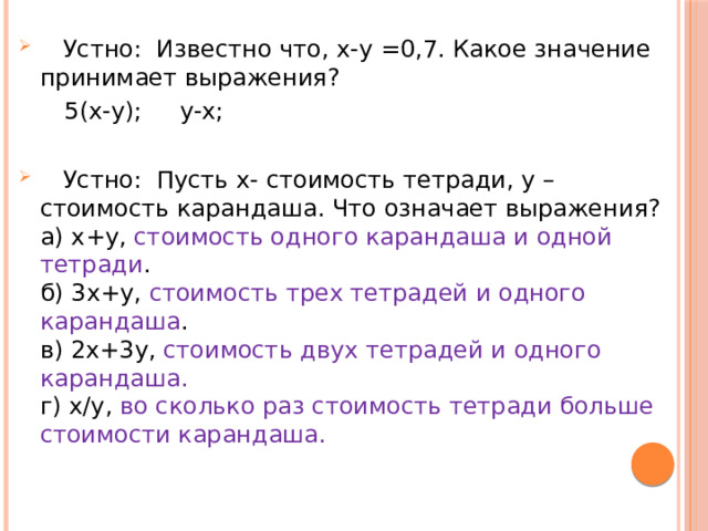  Устно: Известно что, х-у =0,7. Какое значение принимает выражения?   5(х-у); у-х;  Устно: Пусть х- стоимость тетради, у – стоимость карандаша. Что означает выражения?  а) х+у, стоимость одного карандаша и одной тетради .  б) 3х+у, стоимость трех тетрадей и одного карандаша .  в) 2х+3у, стоимость двух тетрадей и одного карандаша.  г) х/у, во сколько раз стоимость тетради больше стоимости карандаша. 