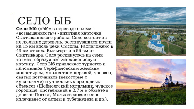 Село ыб Село Ыб («Ыб» в переводе с коми - «возвышенность») - визитная карточка Сыктывдинского района. Село состоит из нескольких деревень, растянувшихся почти на 15 км вдоль реки Сысолы. Расположено в 49 км от села Выльгорт и в 56 км от Сыктывкара. Село раскинулось на семи холмах, образуя весьма живописную картину. Село Ыб привлекает туристов и паломников Серафимовским женским монастырем, множеством церквей, часовен, святых источников (некоторые с купальнями) и уникальных природных объектов (Шойноягский могильник, чудское городище, лиственница в 2,7 м в обхвате в деревне Погост, Можжевеловое озеро - излечивает от астмы и туберкулеза и др.). 