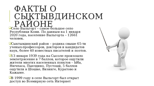Факты о сыктывдинском районе Село Выльгорт – самое большое село Республики Коми. По данным на 1 января 2020 года, население Выльгорта – 12661 человек. Сыктывдинский район – родина свыше 65-ти ученых-профессоров, докторов и кандидатов наук, более 40 известных писателей и поэтов. 13 января 1939 года на Сысоле произошло землетрясение в 7 баллов, которое ощутили жители многих населенных пунктов – Ыба, Нючпаса, Пыелдино, Пустоши, 5 баллов ощутили в Шошке, Визинге, Куратово и Кажыме. В 1999 году в селе Выльгорт был открыт доступ во Всемирную сеть Интернет 