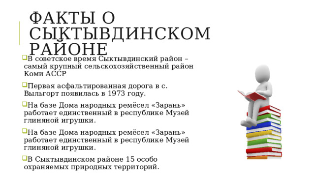 Факты о сыктывдинском районе В советское время Сыктывдинский район – самый крупный сельскохозяйственный район Коми АССР Первая асфальтированная дорога в с. Выльгорт появилась в 1973 году. На базе Дома народных ремёсел «Зарань» работает единственный в республике Музей глиняной игрушки. На базе Дома народных ремёсел «Зарань» работает единственный в республике Музей глиняной игрушки. В Сыктывдинском районе 15 особо охраняемых природных территорий. 