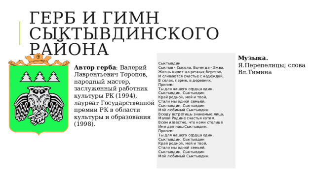 Герб и гимн сыктывдинского района Музыка. Я.Перепелицы; слова Вл.Тимина Сыктывдин Сыктыв - Сысола, Вычегда - Эжва,  Жизнь кипит на речных берегах,  И сливаются счастье с надеждой,  В селах, парме, в деревнях. Припев:  Ты для нашего сердца один.  Сыктывдин, Сыктывдин  Край родной, мой и твой,  Стали мы одной семьей.  Сыктывдин, Сыктывдин  Мой любимый Сыктывдин Всюду встретишь знакомые лица,  Малой Родине счастья хотим.  Всем известно, что коми столице  Имя дал наш Сыктывдин. Припев:  Ты для нашего сердца один.  Сыктывдин, Сыктывдин  Край родной, мой и твой,  Стали мы одной семьей.  Сыктывдин, Сыктывдин  Мой любимый Сыктывдин. Автор герба : Валерий Лаврентьевич Торопов, народный мастер, заслуженный работник культуры РК (1994), лауреат Государственной премии РК в области культуры и образования (1998). 