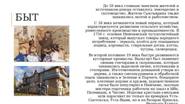 До 18 века главным занятием жителей и источником дохода оставалось земледелие и скотоводство. Жители Сыктывдина также занимались охотой и рыболовством.  С 18 века начинается новый период, который характеризуется развитием сельского хозяйства, ремесленного производства и промышленности. В 1756 г. основан Нювчимский чугунолитейный завод, который выпускал товары народного потребления – зеркала, колёса для лошадиных подвод, коромысла, стиральные доски, котлы, чугуны, сковородки. Во второй половине 19 века быстро развиваются кустарные промыслы. Выльгорт был знаменит своими гончарами и скорняками, которые занимались выделкой овчин, плотниками и столярами. Изготовлением домашней утвари из дерева, а также смолокурением и обработкой лодок занимались в Зеленце и Парчеге, бондарное дело, плетение корзин и кружев, художественное литье было популярно в Нювчиме, знатные мастера-лодочники работали на заказ в Ыбе, Палевицах, в Часово. Изделия крестьян-умельцев шли нарасхват не только на ярмарках Усть-Сысольска, Усть-Выми, но и на базарах Яренска, Великого Устюга. Быт 