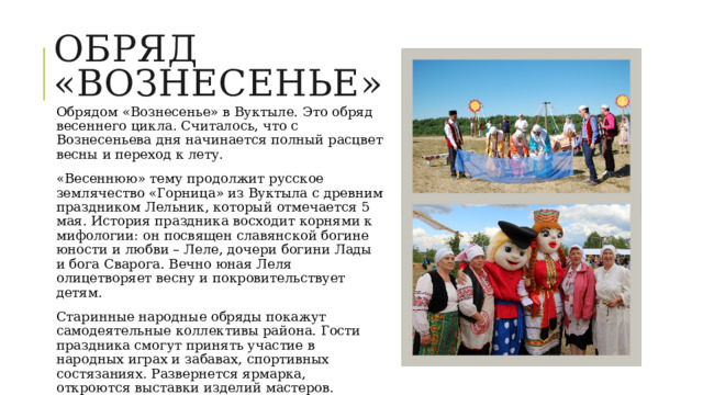 Обряд «вознесенье» Обрядом «Вознесенье» в Вуктыле. Это обряд весеннего цикла. Считалось, что с Вознесеньева дня начинается полный расцвет весны и переход к лету. «Весеннюю» тему продолжит русское землячество «Горница» из Вуктыла с древним праздником Лельник, который отмечается 5 мая. История праздника восходит корнями к мифологии: он посвящен славянской богине юности и любви – Леле, дочери богини Лады и бога Сварога. Вечно юная Леля олицетворяет весну и покровительствует детям. Старинные народные обряды покажут самодеятельные коллективы района. Гости праздника смогут принять участие в народных играх и забавах, спортивных состязаниях. Развернется ярмарка, откроются выставки изделий мастеров. «Праздник стал брендом городского округа «Вуктыл». 