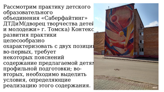 Рассмотрим практику детского образовательного  объединения «Саберфайтинг» ДТДиМ(дворец творчества детей и молодежи» г. Томска) Контекст развития практики целесообразно  охарактеризовать с двух позиций: во-первых, требует  некоторых пояснений содержание предлагаемой детям  профильной подготовки; во-вторых, необходимо выделить условия, определяющие реализацию этого содержания. 