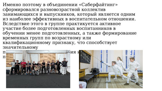 Именно поэтому в объединении «Саберфайтинг» сформировался разновозрастной коллектив занимающихся и выпускников, который является одним  из наиболее эффективных в воспитательном отношении. Вследствие этого в группе практикуется активное участие более подготовленных воспитанников в  обучении менее подготовленных, а также формирование временных групп по возрастному или квалификационному признаку, что способствует значительному  повышению скорости создания и качества постановочных поединков. 