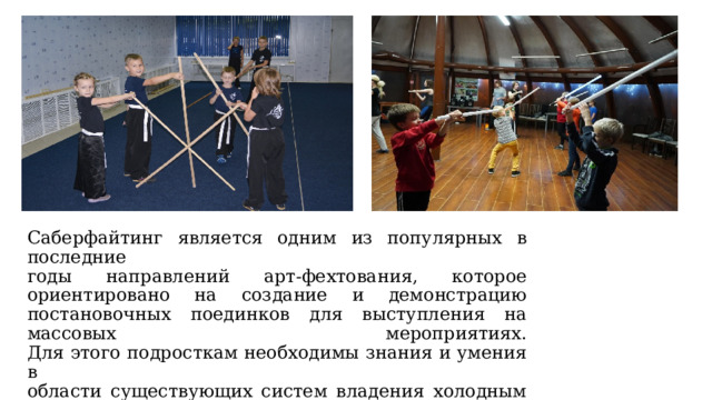 Саберфайтинг является одним из популярных в последние  годы направлений арт-фехтования, которое ориентировано на создание и демонстрацию постановочных поединков для выступления на массовых мероприятиях.  Для этого подросткам необходимы знания и умения в  области существующих систем владения холодным  оружием, актерское мастерство, общая и специальная  физическая подготовка. 