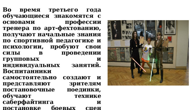 Во время третьего года обучающиеся знакомятся с  основами профессии тренера по арт-фехтованию, получают начальные знания по спортивной педагогике и  психологии, пробуют свои силы в проведении групповых и индивидуальных занятий. Воспитанники самостоятельно создают и представляют зрителям постановочные поединки, обучают технике саберфайтинга и  постановке боевых сцен младших воспитанников в качестве помощников педагога. 