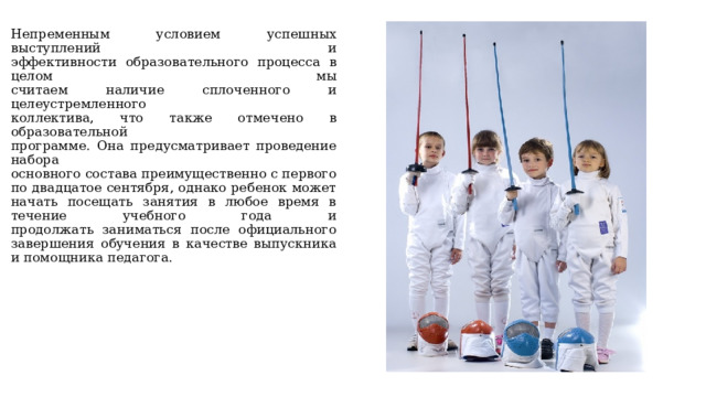 Непременным условием успешных выступлений и  эффективности образовательного процесса в целом мы  считаем наличие сплоченного и целеустремленного  коллектива, что также отмечено в образовательной  программе. Она предусматривает проведение набора  основного состава преимущественно с первого по двадцатое сентября, однако ребенок может начать посещать занятия в любое время в течение учебного года и  продолжать заниматься после официального завершения обучения в качестве выпускника и помощника педагога. 