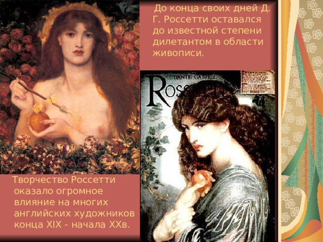  До конца своих дней Д. Г. Россетти оставался до известной степени дилетантом в области живописи.  Творчество Россетти оказало огромное влияние на многих английских художников конца XIX - начала ХХв.  