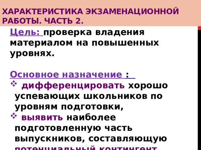 Характеристика экзаменационной работы. Часть 2. Цель: проверка владения материалом на повышенных уровнях.  Основное назначение :  дифференцировать хорошо успевающих школьников по уровням подготовки,  выявить наиболее подготовленную часть выпускников, составляющую потенциальный контингент профильных классов.    
