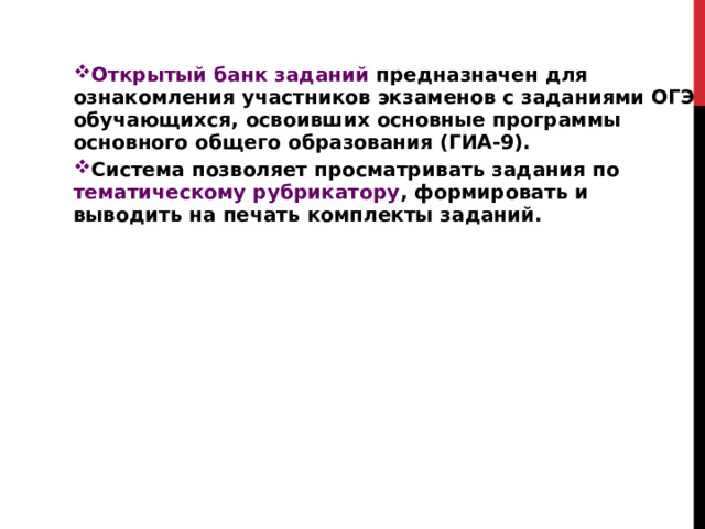 Открытый банк заданий предназначен для ознакомления участников экзаменов с заданиями ОГЭ обучающихся, освоивших основные программы основного общего образования (ГИА-9). Система позволяет просматривать задания по тематическому рубрикатору , формировать и выводить на печать комплекты заданий.  