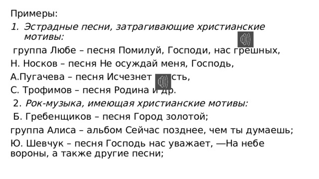 Примеры: Эстрадные песни, затрагивающие христианские мотивы:  группа Любе – песня Помилуй, Господи, нас грешных, Н. Носков – песня Не осуждай меня, Господь, А.Пугачева – песня Исчезнет грусть, С. Трофимов – песня Родина и др.  2. Рок-музыка, имеющая христианские мотивы:  Б. Гребенщиков – песня Город золотой; группа Алиса – альбом Сейчас позднее, чем ты думаешь; Ю. Шевчук – песня Господь нас уважает, ―На небе вороны, а также другие песни; 