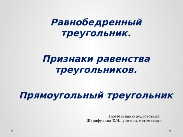 Равнобедренный треугольник.  Признаки равенства треугольников.  Прямоугольный треугольник Презентацию подготовила: Шарифулина Е.Н., учитель математики  