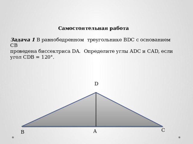 Самостоятельная работа Задача 1 В равнобедренном треугольнике BDC с основанием СВ проведена биссектриса DA. Определите углы ADC и CAD, если угол CDB = 120°. D C A B 
