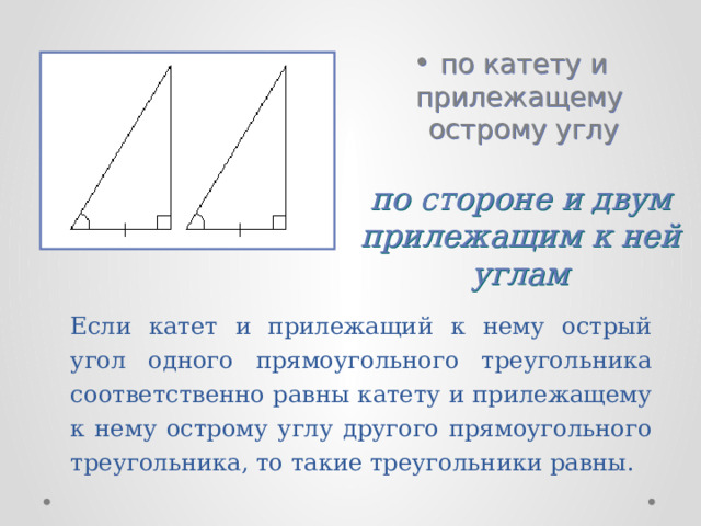 по катету и прилежащему острому углу по стороне и двум прилежащим к ней углам Если катет и прилежащий к нему острый угол одного прямоугольного треугольника соответственно равны катету и прилежащему к нему острому углу другого прямоугольного треугольника, то такие треугольники равны. 