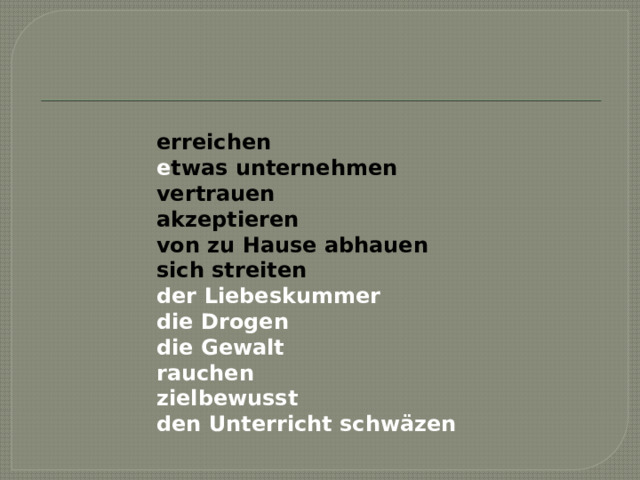 erreichen е twas unternehmen vertrauen akzeptieren von zu Hause abhauen sich streiten der Liebeskummer die Drogen die Gewalt rauchen zielbewusst den Unterricht schwäzen    