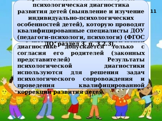     При необходимости используется психологическая диагностика развития детей (выявление и изучение индивидуально-психологических особенностей детей), которую проводят квалифицированные специалисты ДОУ (педагоги-психологи, психологи) (ФГОС ДО, раздел 3, п. 3.2.3).  11   Участие ребенка в психологической диагностике допускается только с согласия его родителей (законных представителей) Результаты психологической диагностики используются для решения задач психологического сопровождения и проведения квалифицированной коррекции развития детей.  