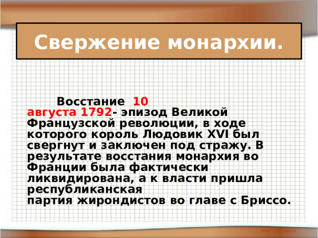 Свержение монархии.    Восстание 10 августа 1792 - эпизод Великой Французской революции, в ходе которого король Людовик XVI был свергнут и заключен под стражу. В результате восстания монархия во Франции была фактически ликвидирована, а к власти пришла республиканская партия жирондистов во главе с Бриссо. 