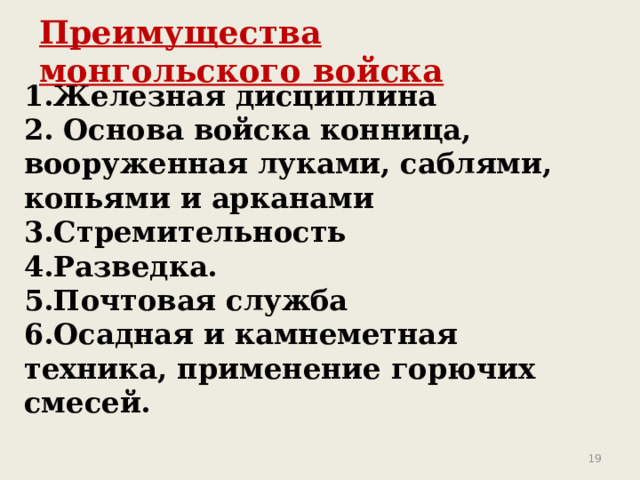 Преимущества монгольского войска 1.Железная дисциплина 2. Основа войска конница, вооруженная луками, саблями, копьями и арканами 3.Стремительность 4.Разведка. 5.Почтовая служба 6.Осадная и камнеметная техника, применение горючих смесей.  