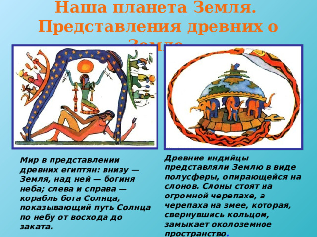 Наша планета Земля.  Представления древних о Земле. Древние индийцы представляли Землю в виде полусферы, опирающейся на слонов. Слоны стоят на огромной черепахе, а черепаха на змее, которая, свернувшись кольцом, замыкает околоземное пространство .  Мир в представлении древних египтян: внизу — Земля, над ней — богиня неба; слева и справа — корабль бога Солнца, показывающий путь Солнца по небу от восхода до заката.  