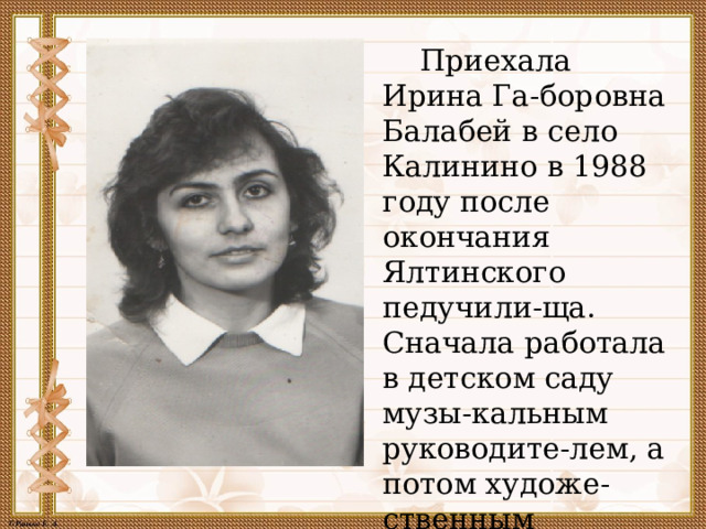  Приехала Ирина Га-боровна Балабей в село Калинино в 1988 году после окончания Ялтинского педучили-ща. Сначала работала в детском саду музы-кальным руководите-лем, а потом художе-ственным руководите-лем в Доме культуры. 