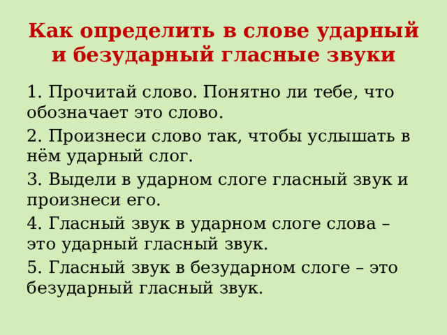 Как определить в слове ударный и безударный гласные звуки 1. Прочитай слово. Понятно ли тебе, что обозначает это слово. 2. Произнеси слово так, чтобы услышать в нём ударный слог. 3. Выдели в ударном слоге гласный звук и произнеси его. 4. Гласный звук в ударном слоге слова – это ударный гласный звук. 5. Гласный звук в безударном слоге – это безударный гласный звук. 